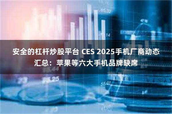 安全的杠杆炒股平台 CES 2025手机厂商动态汇总：苹果等六大手机品牌缺席