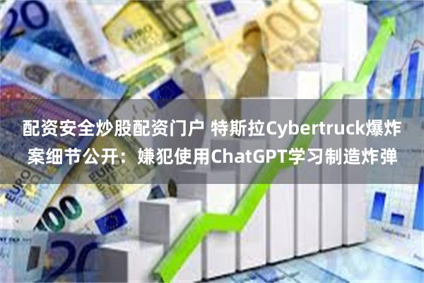 配资安全炒股配资门户 特斯拉Cybertruck爆炸案细节公开：嫌犯使用ChatGPT学习制造炸弹