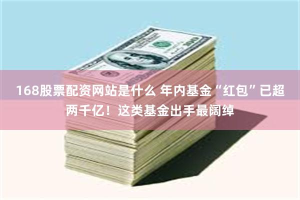 168股票配资网站是什么 年内基金“红包”已超两千亿！这类基金出手最阔绰