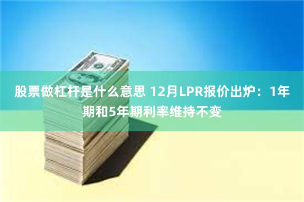 股票做杠杆是什么意思 12月LPR报价出炉：1年期和5年期利率维持不变