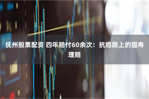 抚州股票配资 四年赔付60余次：抗癌路上的国寿理赔