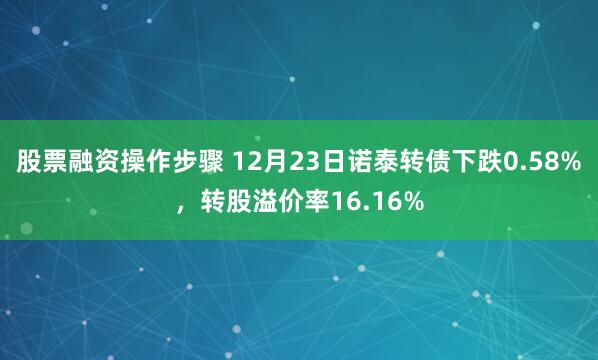 股票融资操作步骤 12月23日诺泰转债下跌0.58%，转股溢价率16.16%