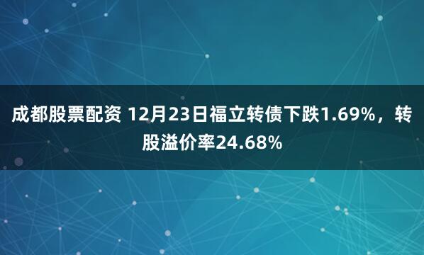 成都股票配资 12月23日福立转债下跌1.69%，转股溢价率24.68%