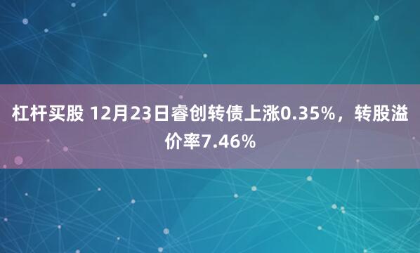 杠杆买股 12月23日睿创转债上涨0.35%，转股溢价率7.46%