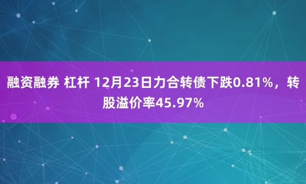 融资融券 杠杆 12月23日力合转债下跌0.81%，转股溢价率45.97%