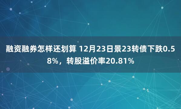 融资融券怎样还划算 12月23日景23转债下跌0.58%，转股溢价率20.81%