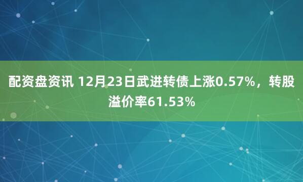 配资盘资讯 12月23日武进转债上涨0.57%，转股溢价率61.53%