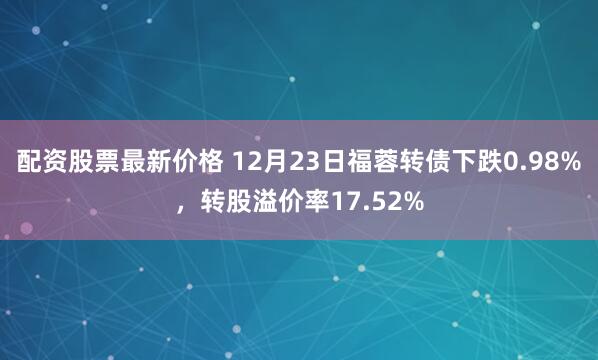 配资股票最新价格 12月23日福蓉转债下跌0.98%，转股溢价率17.52%