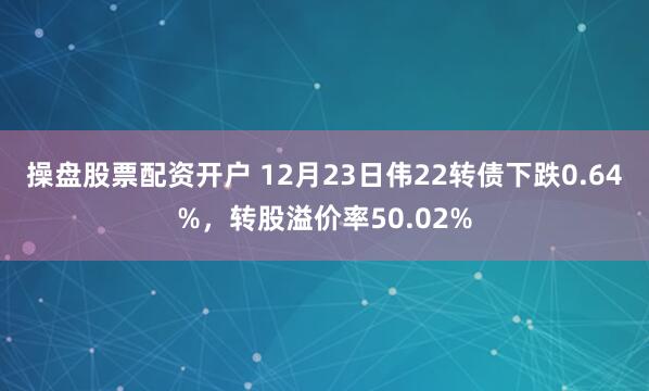 操盘股票配资开户 12月23日伟22转债下跌0.64%，转股溢价率50.02%