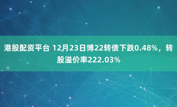 港股配资平台 12月23日博22转债下跌0.48%，转股溢价率222.03%