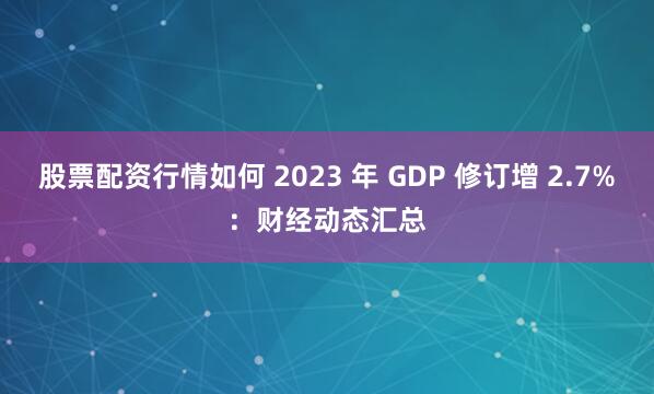 股票配资行情如何 2023 年 GDP 修订增 2.7%：财经动态汇总