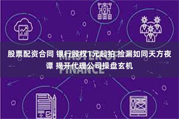 股票配资合同 银行股权1元起拍 捡漏如同天方夜谭 揭开代理公司操盘玄机