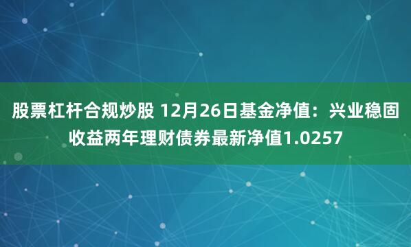 股票杠杆合规炒股 12月26日基金净值：兴业稳固收益两年理财债券最新净值1.0257