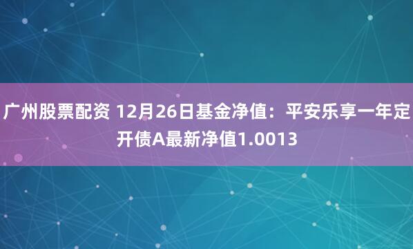 广州股票配资 12月26日基金净值：平安乐享一年定开债A最新净值1.0013