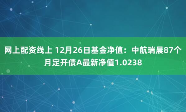 网上配资线上 12月26日基金净值：中航瑞晨87个月定开债A最新净值1.0238