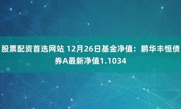 股票配资首选网站 12月26日基金净值：鹏华丰恒债券A最新净值1.1034