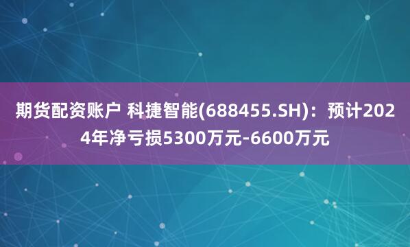 期货配资账户 科捷智能(688455.SH)：预计2024年净亏损5300万元-6600万元