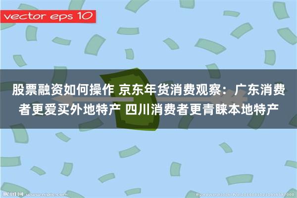 股票融资如何操作 京东年货消费观察：广东消费者更爱买外地特产 四川消费者更青睐本地特产