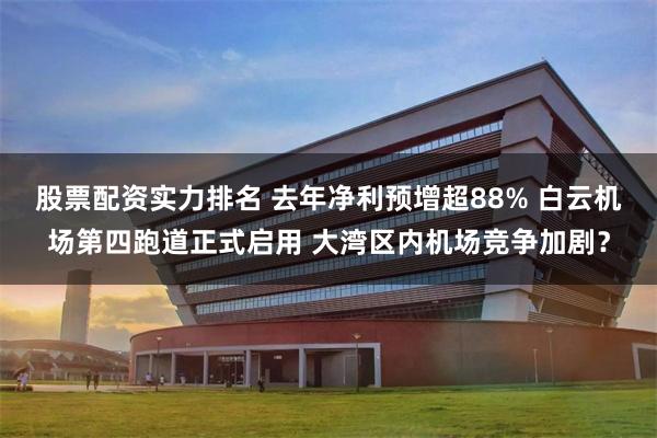 股票配资实力排名 去年净利预增超88% 白云机场第四跑道正式启用 大湾区内机场竞争加剧？