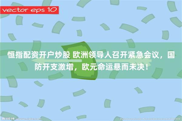 恒指配资开户炒股 欧洲领导人召开紧急会议，国防开支激增，欧元命运悬而未决！