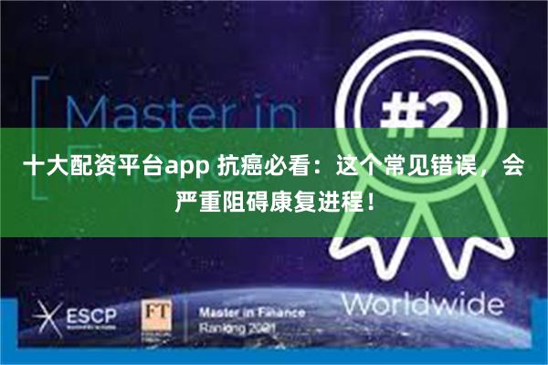 十大配资平台app 抗癌必看：这个常见错误，会严重阻碍康复进程！