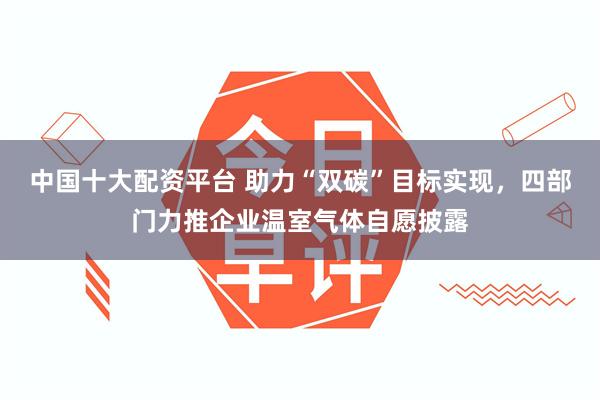 中国十大配资平台 助力“双碳”目标实现，四部门力推企业温室气体自愿披露