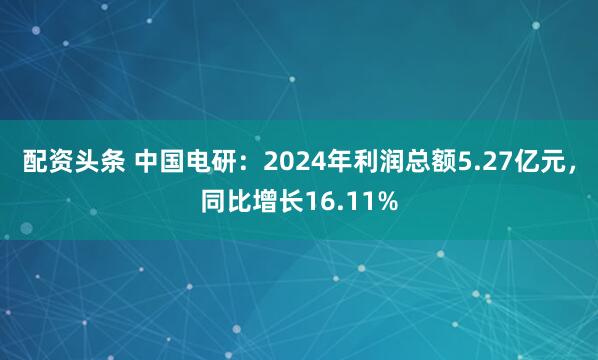 配资头条 中国电研：2024年利润总额5.27亿元，同比增长16.11%