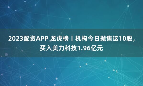 2023配资APP 龙虎榜丨机构今日抛售这10股，买入美力科技1.96亿元