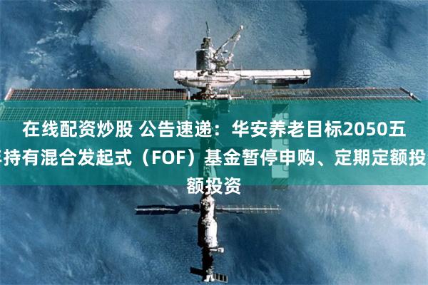 在线配资炒股 公告速递：华安养老目标2050五年持有混合发起式（FOF）基金暂停申购、定期定额投资